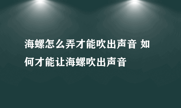 海螺怎么弄才能吹出声音 如何才能让海螺吹出声音