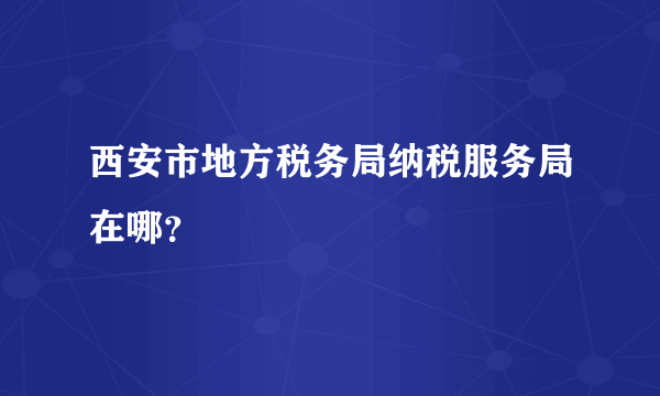 西安市地方税务局纳税服务局在哪？