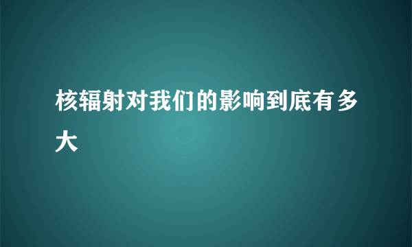 核辐射对我们的影响到底有多大