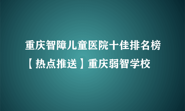 重庆智障儿童医院十佳排名榜【热点推送】重庆弱智学校