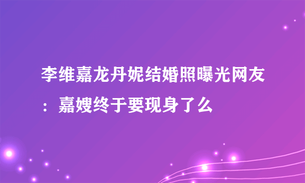 李维嘉龙丹妮结婚照曝光网友：嘉嫂终于要现身了么