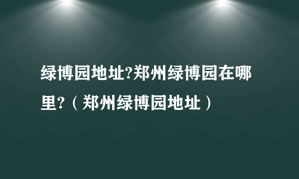 绿博园地址?郑州绿博园在哪里?（郑州绿博园地址）