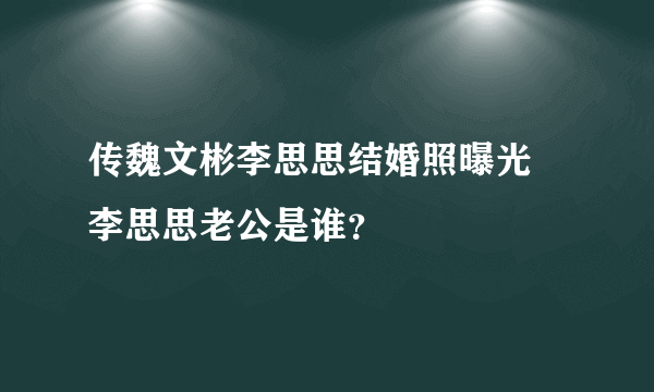 传魏文彬李思思结婚照曝光 李思思老公是谁？