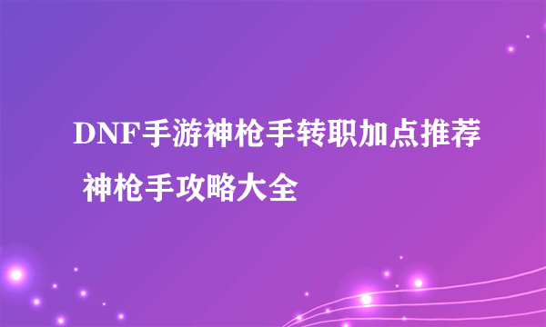 DNF手游神枪手转职加点推荐 神枪手攻略大全