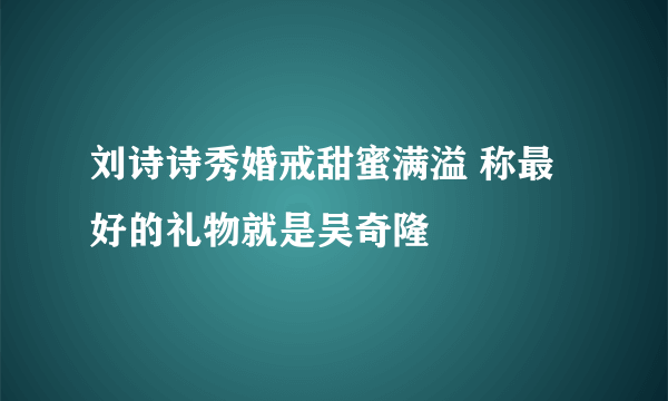 刘诗诗秀婚戒甜蜜满溢 称最好的礼物就是吴奇隆