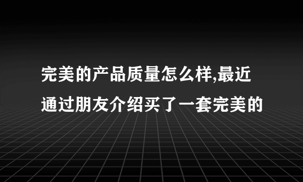 完美的产品质量怎么样,最近通过朋友介绍买了一套完美的