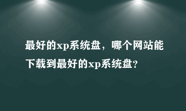 最好的xp系统盘，哪个网站能下载到最好的xp系统盘？