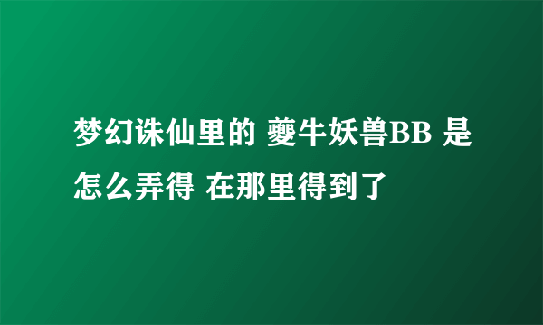 梦幻诛仙里的 夔牛妖兽BB 是怎么弄得 在那里得到了