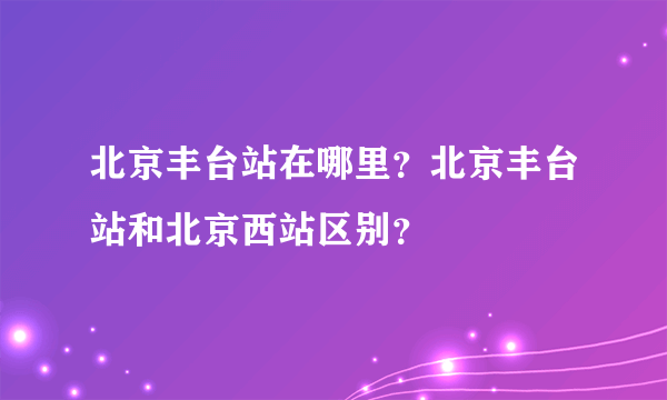 北京丰台站在哪里？北京丰台站和北京西站区别？