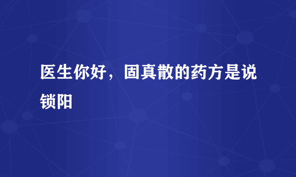 医生你好，固真散的药方是说锁阳