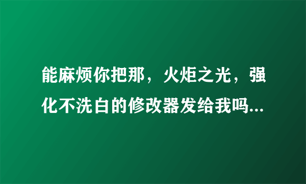 能麻烦你把那，火炬之光，强化不洗白的修改器发给我吗？我在游民星空下不了，谢谢 邮箱781285762@qq.com