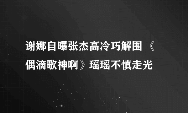 谢娜自曝张杰高冷巧解围 《偶滴歌神啊》瑶瑶不慎走光