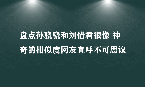 盘点孙骁骁和刘惜君很像 神奇的相似度网友直呼不可思议