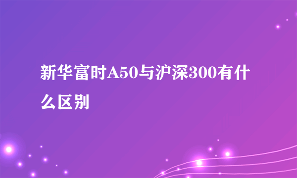 新华富时A50与沪深300有什么区别