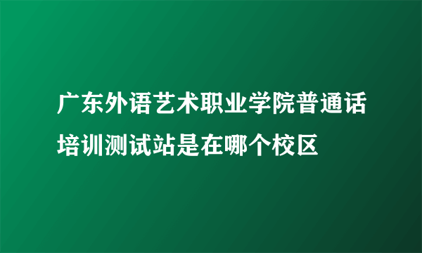 广东外语艺术职业学院普通话培训测试站是在哪个校区