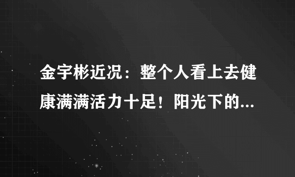 金宇彬近况：整个人看上去健康满满活力十足！阳光下的帅哥一枚