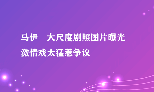 马伊琍大尺度剧照图片曝光 激情戏太猛惹争议