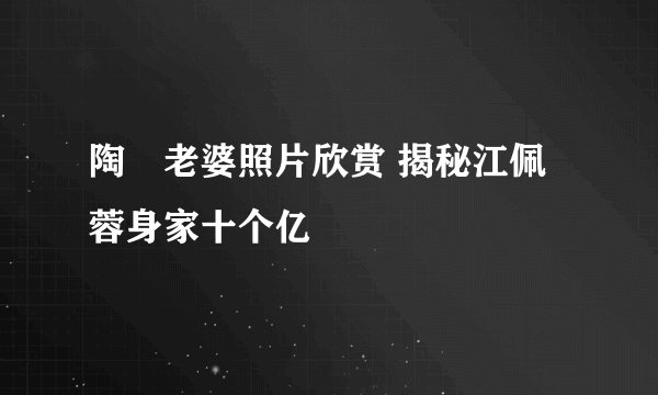 陶喆老婆照片欣赏 揭秘江佩蓉身家十个亿