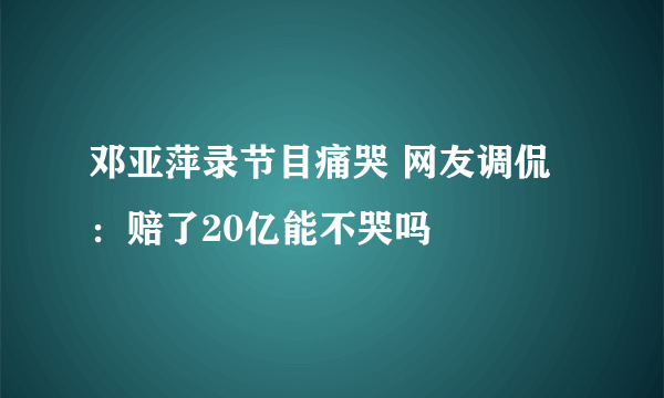 邓亚萍录节目痛哭 网友调侃：赔了20亿能不哭吗