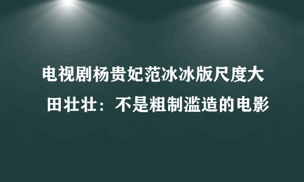 电视剧杨贵妃范冰冰版尺度大 田壮壮：不是粗制滥造的电影