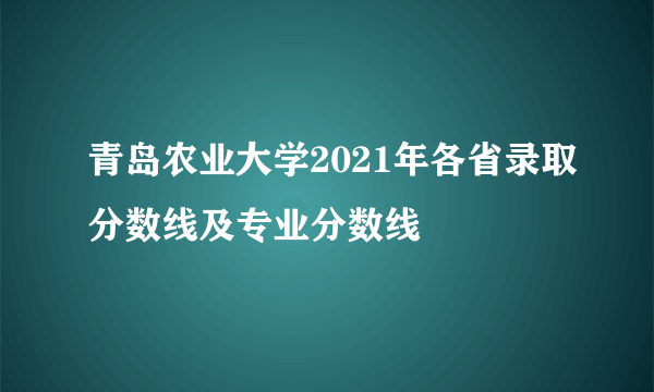 青岛农业大学2021年各省录取分数线及专业分数线