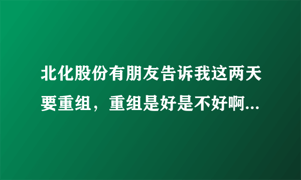 北化股份有朋友告诉我这两天要重组，重组是好是不好啊，我刚做股票不懂，请高人指教