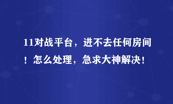 11对战平台，进不去任何房间！怎么处理，急求大神解决！