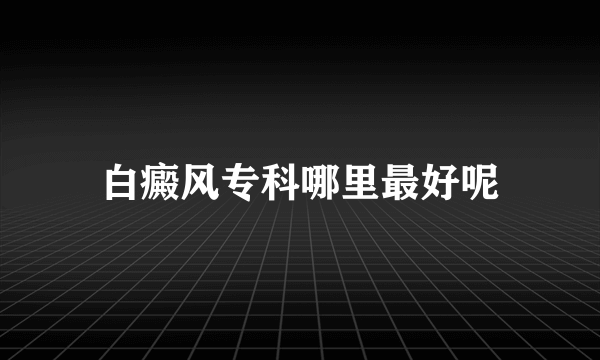 白癜风专科哪里最好呢