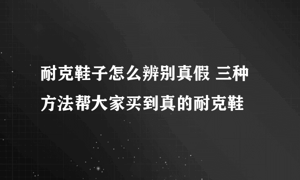 耐克鞋子怎么辨别真假 三种方法帮大家买到真的耐克鞋