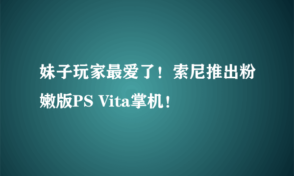 妹子玩家最爱了！索尼推出粉嫩版PS Vita掌机！