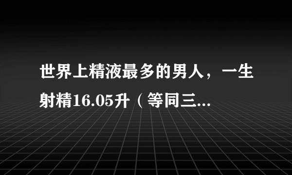 世界上精液最多的男人，一生射精16.05升（等同三大油） 