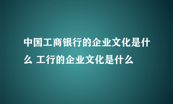 中国工商银行的企业文化是什么 工行的企业文化是什么