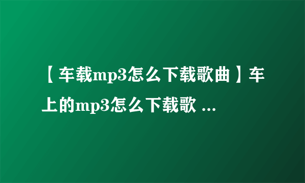 【车载mp3怎么下载歌曲】车上的mp3怎么下载歌 车载mp3下歌方法