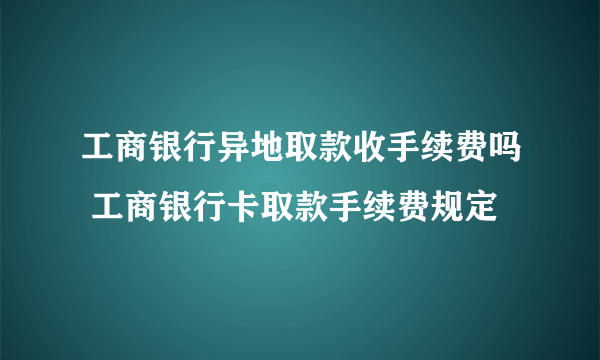 工商银行异地取款收手续费吗 工商银行卡取款手续费规定 