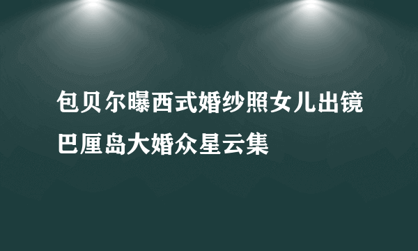 包贝尔曝西式婚纱照女儿出镜巴厘岛大婚众星云集