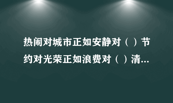 热闹对城市正如安静对（）节约对光荣正如浪费对（）清澈对泉水正如混浊对（）喧闹对大街正如僻静对（急用!