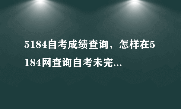 5184自考成绩查询，怎样在5184网查询自考未完成的科目