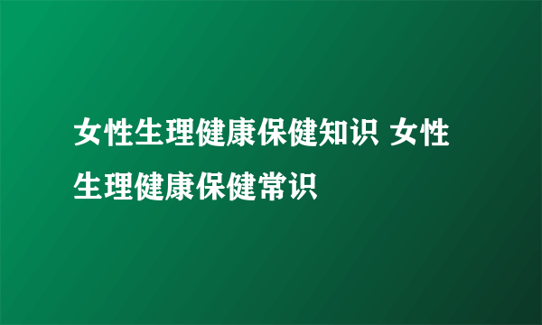 女性生理健康保健知识 女性生理健康保健常识