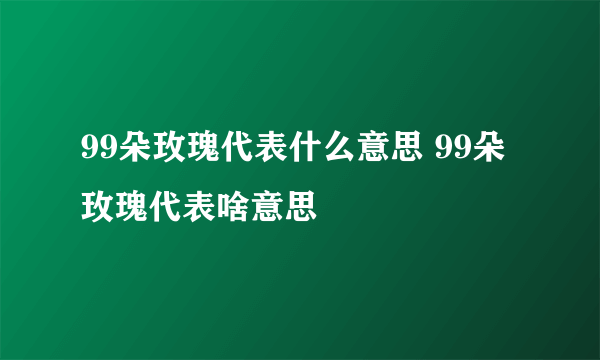 99朵玫瑰代表什么意思 99朵玫瑰代表啥意思