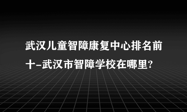 武汉儿童智障康复中心排名前十-武汉市智障学校在哪里?