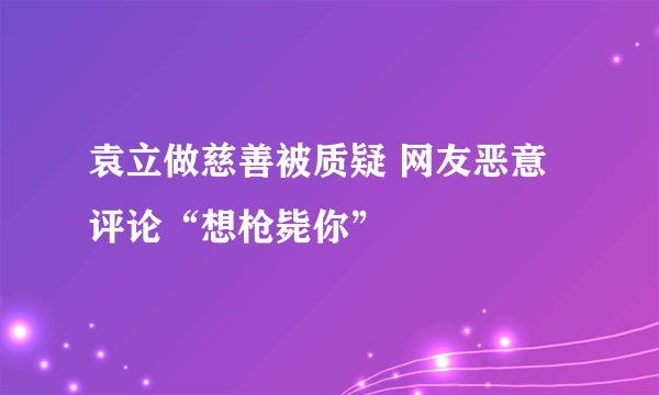 袁立做慈善被质疑 网友恶意评论“想枪毙你”