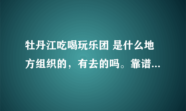 牡丹江吃喝玩乐团 是什么地方组织的，有去的吗。靠谱不 ？？