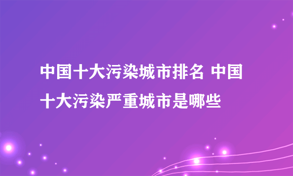 中国十大污染城市排名 中国十大污染严重城市是哪些