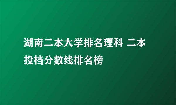 湖南二本大学排名理科 二本投档分数线排名榜