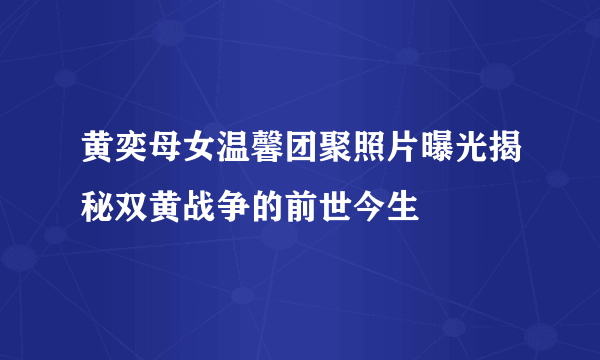 黄奕母女温馨团聚照片曝光揭秘双黄战争的前世今生