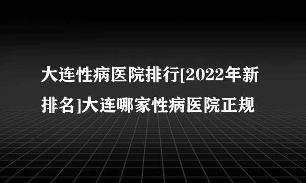 大连性病医院排行[2022年新排名]大连哪家性病医院正规