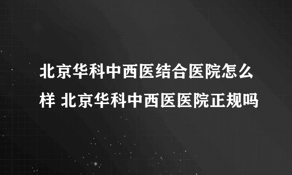 北京华科中西医结合医院怎么样 北京华科中西医医院正规吗