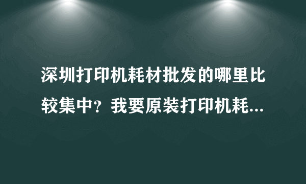 深圳打印机耗材批发的哪里比较集中？我要原装打印机耗材，理光复印机的硒鼓墨盒粉盒碳粉等