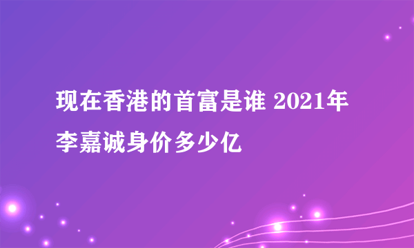 现在香港的首富是谁 2021年李嘉诚身价多少亿