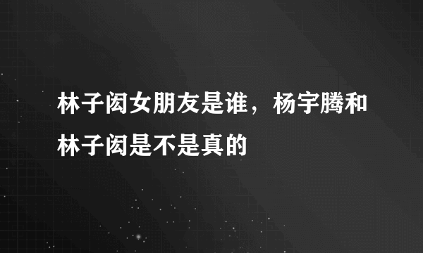 林子闳女朋友是谁，杨宇腾和林子闳是不是真的